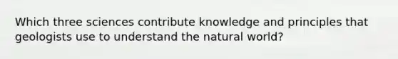 Which three sciences contribute knowledge and principles that geologists use to understand the natural world?