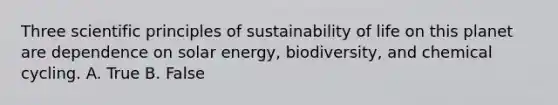 Three scientific principles of sustainability of life on this planet are dependence on solar energy, biodiversity, and chemical cycling. A. True B. False