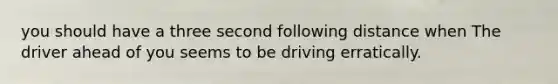 you should have a three second following distance when The driver ahead of you seems to be driving erratically.