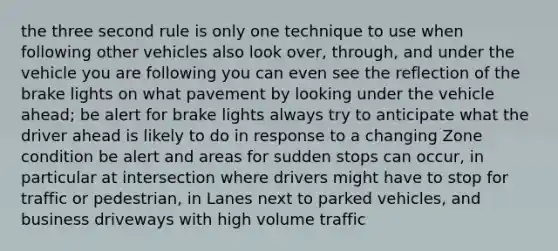 the three second rule is only one technique to use when following other vehicles also look over, through, and under the vehicle you are following you can even see the reflection of the brake lights on what pavement by looking under the vehicle ahead; be alert for brake lights always try to anticipate what the driver ahead is likely to do in response to a changing Zone condition be alert and areas for sudden stops can occur, in particular at intersection where drivers might have to stop for traffic or pedestrian, in Lanes next to parked vehicles, and business driveways with high volume traffic