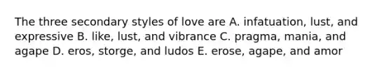 The three secondary styles of love are A. infatuation, lust, and expressive B. like, lust, and vibrance C. pragma, mania, and agape D. eros, storge, and ludos E. erose, agape, and amor