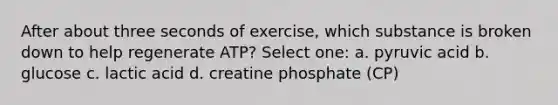 After about three seconds of exercise, which substance is broken down to help regenerate ATP? Select one: a. pyruvic acid b. glucose c. lactic acid d. creatine phosphate (CP)