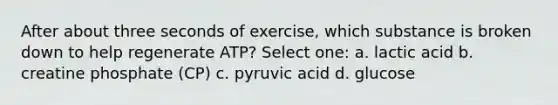 After about three seconds of exercise, which substance is broken down to help regenerate ATP? Select one: a. lactic acid b. creatine phosphate (CP) c. pyruvic acid d. glucose