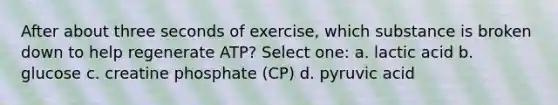 After about three seconds of exercise, which substance is broken down to help regenerate ATP? Select one: a. lactic acid b. glucose c. creatine phosphate (CP) d. pyruvic acid