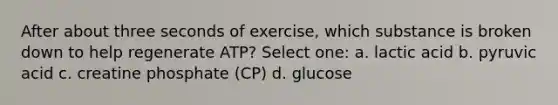 After about three seconds of exercise, which substance is broken down to help regenerate ATP? Select one: a. lactic acid b. pyruvic acid c. creatine phosphate (CP) d. glucose