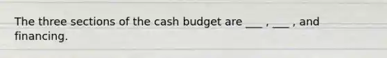 The three sections of the cash budget are ___ , ___ , and financing.