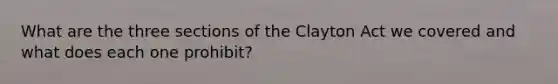 What are the three sections of the Clayton Act we covered and what does each one prohibit?