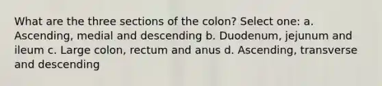 What are the three sections of the colon? Select one: a. Ascending, medial and descending b. Duodenum, jejunum and ileum c. Large colon, rectum and anus d. Ascending, transverse and descending