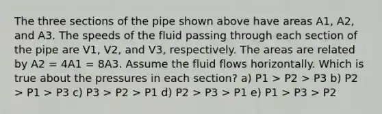 The three sections of the pipe shown above have areas A1, A2, and A3. The speeds of the fluid passing through each section of the pipe are V1, V2, and V3, respectively. The areas are related by A2 = 4A1 = 8A3. Assume the fluid flows horizontally. Which is true about the pressures in each section? a) P1 > P2 > P3 b) P2 > P1 > P3 c) P3 > P2 > P1 d) P2 > P3 > P1 e) P1 > P3 > P2