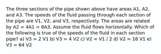 The three sections of the pipe shown above have areas A1, A2, and A3. The speeds of the fluid passing through each section of the pipe are V1, V2, and V3, respectively. The areas are related by A2 = 4A1 = 8A3. Assume the fluid flows horizontally. Which of the following is true of the speeds of the fluid in each section pipe? a) V3 = 2 V1 b) V3 = 4 V2 c) V2 = V1 / 2 d) V2 = 16 V1 e) V3 = 64 V2