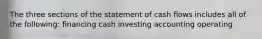 The three sections of the statement of cash flows includes all of the following: financing cash investing accounting operating