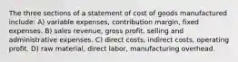 The three sections of a statement of cost of goods manufactured include: A) variable expenses, contribution margin, fixed expenses. B) sales revenue, gross profit, selling and administrative expenses. C) direct costs, indirect costs, operating profit. D) raw material, direct labor, manufacturing overhead.