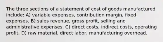 The three sections of a statement of cost of goods manufactured include: A) variable expenses, contribution margin, fixed expenses. B) sales revenue, <a href='https://www.questionai.com/knowledge/klIB6Lsdwh-gross-profit' class='anchor-knowledge'>gross profit</a>, selling and administrative expenses. C) direct costs, indirect costs, operating profit. D) raw material, direct labor, manufacturing overhead.