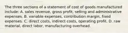 The three sections of a statement of cost of goods manufactured include: A. sales revenue, gross profit, selling and administrative expenses. B. variable expenses, contribution margin, fixed expenses. C. direct costs, indirect costs, operating profit. D. raw material, direct labor, manufacturing overhead.