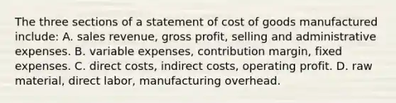 The three sections of a statement of cost of goods manufactured include: A. sales revenue, <a href='https://www.questionai.com/knowledge/klIB6Lsdwh-gross-profit' class='anchor-knowledge'>gross profit</a>, selling and administrative expenses. B. variable expenses, contribution margin, fixed expenses. C. direct costs, indirect costs, operating profit. D. raw material, direct labor, manufacturing overhead.