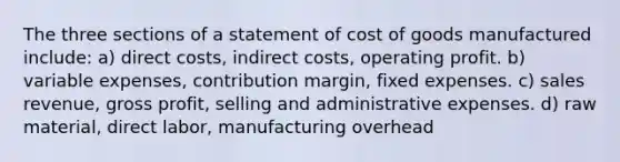 The three sections of a statement of cost of goods manufactured include: a) direct costs, indirect costs, operating profit. b) variable expenses, contribution margin, fixed expenses. c) sales revenue, gross profit, selling and administrative expenses. d) raw material, direct labor, manufacturing overhead