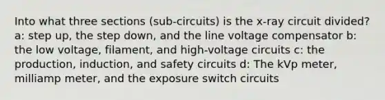 Into what three sections (sub-circuits) is the x-ray circuit divided? a: step up, the step down, and the line voltage compensator b: the low voltage, filament, and high-voltage circuits c: the production, induction, and safety circuits d: The kVp meter, milliamp meter, and the exposure switch circuits