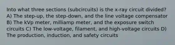 Into what three sections (subcircuits) is the x-ray circuit divided? A) The step-up, the step-down, and the line voltage compensator B) The kVp meter, milliamp meter, and the exposure switch circuits C) The low-voltage, filament, and high-voltage circuits D) The production, induction, and safety circuits