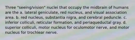 Three "seeing/vision" nuclei that occupy the midbrain of humans are the a. lateral geniculate, red nucleus, and visual association area. b. red nucleus, substantia nigra, and cerebral peduncle. c. inferior colliculi, reticular formation, and periaqueductal gray. d. superior colliculi, motor nucleus for oculomotor nerve, and motor nucleus for trochlear nerve.