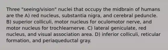 Three "seeing/vision" nuclei that occupy the midbrain of humans are the A) red nucleus, substantia nigra, and cerebral peduncle. B) superior colliculi, motor nucleus for oculomotor nerve, and motor nucleus for trochlearnerve. C) lateral geniculate, red nucleus, and visual association area. D) inferior colliculi, reticular formation, and periaqueductal gray.