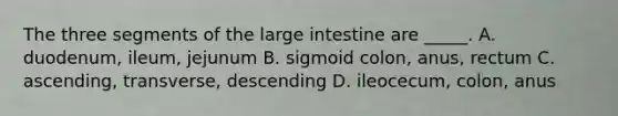 The three segments of the <a href='https://www.questionai.com/knowledge/kGQjby07OK-large-intestine' class='anchor-knowledge'>large intestine</a> are _____. A. duodenum, ileum, jejunum B. sigmoid colon, anus, rectum C. ascending, transverse, descending D. ileocecum, colon, anus