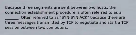 Because three segments are sent between two hosts, the connection-establishment procedure is often referred to as a _______. Often referred to as "SYN-SYN-ACK" because there are three messages transmitted by TCP to negotiate and start a TCP session between two computers.