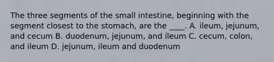 The three segments of the small intestine, beginning with the segment closest to the stomach, are the ____. A. ileum, jejunum, and cecum B. duodenum, jejunum, and ileum C. cecum, colon, and ileum D. jejunum, ileum and duodenum