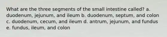 What are the three segments of the small intestine called? a. duodenum, jejunum, and ileum b. duodenum, septum, and colon c. duodenum, cecum, and ileum d. antrum, jejunum, and fundus e. fundus, ileum, and colon