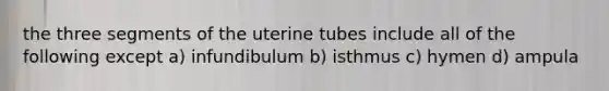 the three segments of the uterine tubes include all of the following except a) infundibulum b) isthmus c) hymen d) ampula