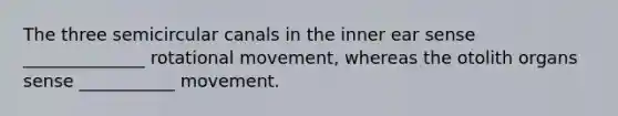 The three semicircular canals in the inner ear sense ______________ rotational movement, whereas the otolith organs sense ___________ movement.