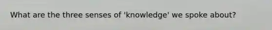 What are the three senses of 'knowledge' we spoke about?