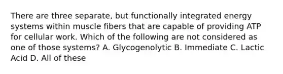 There are three separate, but functionally integrated energy systems within muscle fibers that are capable of providing ATP for cellular work. Which of the following are not considered as one of those systems? A. Glycogenolytic B. Immediate C. Lactic Acid D. All of these