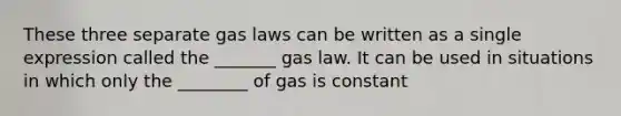 These three separate gas laws can be written as a single expression called the _______ gas law. It can be used in situations in which only the ________ of gas is constant