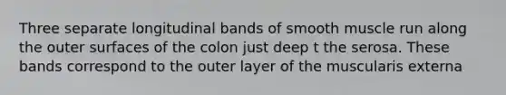 Three separate longitudinal bands of smooth muscle run along the outer surfaces of the colon just deep t the serosa. These bands correspond to the outer layer of the muscularis externa