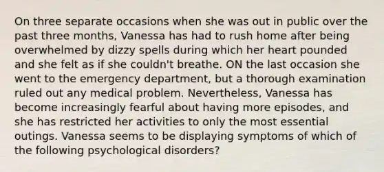 On three separate occasions when she was out in public over the past three months, Vanessa has had to rush home after being overwhelmed by dizzy spells during which her heart pounded and she felt as if she couldn't breathe. ON the last occasion she went to the emergency department, but a thorough examination ruled out any medical problem. Nevertheless, Vanessa has become increasingly fearful about having more episodes, and she has restricted her activities to only the most essential outings. Vanessa seems to be displaying symptoms of which of the following psychological disorders?