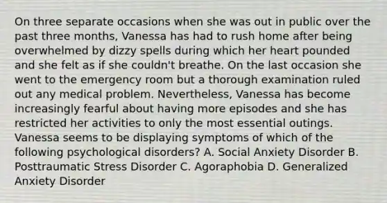 On three separate occasions when she was out in public over the past three months, Vanessa has had to rush home after being overwhelmed by dizzy spells during which her heart pounded and she felt as if she couldn't breathe. On the last occasion she went to the emergency room but a thorough examination ruled out any medical problem. Nevertheless, Vanessa has become increasingly fearful about having more episodes and she has restricted her activities to only the most essential outings. Vanessa seems to be displaying symptoms of which of the following psychological disorders? A. Social Anxiety Disorder B. Posttraumatic Stress Disorder C. Agoraphobia D. Generalized Anxiety Disorder