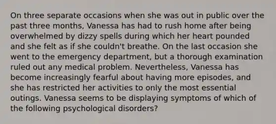 On three separate occasions when she was out in public over the past three months, Vanessa has had to rush home after being overwhelmed by dizzy spells during which her heart pounded and she felt as if she couldn't breathe. On the last occasion she went to the emergency department, but a thorough examination ruled out any medical problem. Nevertheless, Vanessa has become increasingly fearful about having more episodes, and she has restricted her activities to only the most essential outings. Vanessa seems to be displaying symptoms of which of the following psychological disorders?