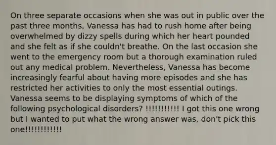 On three separate occasions when she was out in public over the past three months, Vanessa has had to rush home after being overwhelmed by dizzy spells during which her heart pounded and she felt as if she couldn't breathe. On the last occasion she went to the emergency room but a thorough examination ruled out any medical problem. Nevertheless, Vanessa has become increasingly fearful about having more episodes and she has restricted her activities to only the most essential outings. Vanessa seems to be displaying symptoms of which of the following psychological disorders? !!!!!!!!!!! I got this one wrong but I wanted to put what the wrong answer was, don't pick this one!!!!!!!!!!!!