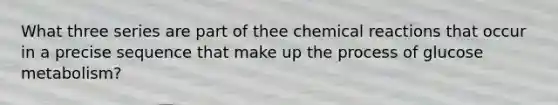 What three series are part of thee chemical reactions that occur in a precise sequence that make up the process of glucose metabolism?