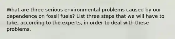 What are three serious environmental problems caused by our dependence on fossil fuels? List three steps that we will have to take, according to the experts, in order to deal with these problems.