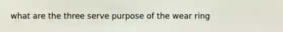 what are the three serve purpose of the wear ring
