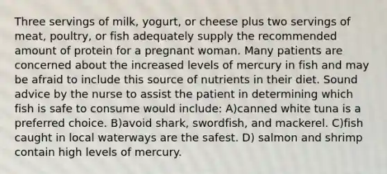 Three servings of milk, yogurt, or cheese plus two servings of meat, poultry, or fish adequately supply the recommended amount of protein for a pregnant woman. Many patients are concerned about the increased levels of mercury in fish and may be afraid to include this source of nutrients in their diet. Sound advice by the nurse to assist the patient in determining which fish is safe to consume would include: A)canned white tuna is a preferred choice. B)avoid shark, swordfish, and mackerel. C)fish caught in local waterways are the safest. D) salmon and shrimp contain high levels of mercury.