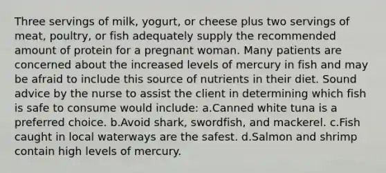 Three servings of milk, yogurt, or cheese plus two servings of meat, poultry, or fish adequately supply the recommended amount of protein for a pregnant woman. Many patients are concerned about the increased levels of mercury in fish and may be afraid to include this source of nutrients in their diet. Sound advice by the nurse to assist the client in determining which fish is safe to consume would include: a.Canned white tuna is a preferred choice. b.Avoid shark, swordfish, and mackerel. c.Fish caught in local waterways are the safest. d.Salmon and shrimp contain high levels of mercury.