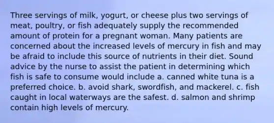 Three servings of milk, yogurt, or cheese plus two servings of meat, poultry, or fish adequately supply the recommended amount of protein for a pregnant woman. Many patients are concerned about the increased levels of mercury in fish and may be afraid to include this source of nutrients in their diet. Sound advice by the nurse to assist the patient in determining which fish is safe to consume would include a. canned white tuna is a preferred choice. b. avoid shark, swordfish, and mackerel. c. fish caught in local waterways are the safest. d. salmon and shrimp contain high levels of mercury.