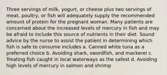 Three servings of milk, yogurt, or cheese plus two servings of meat, poultry, or fish will adequately supply the recommended amount of protein for the pregnant woman. Many patients are concerned about the increased levels of mercury in fish and may be afraid to include this source of nutrients in their diet. Sound advice by the nurse to assist the patient in determining which fish is safe to consume includes a. Canned white tuna as a preferred choice b. Avoiding shark, swordfish, and mackerel c. Treating fish caught in local waterways as the safest d. Avoiding high levels of mercury in salmon and shrimp