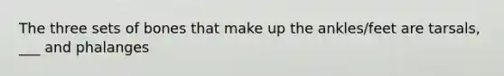 The three sets of bones that make up the ankles/feet are tarsals, ___ and phalanges