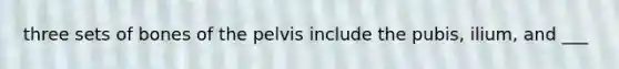 three sets of bones of the pelvis include the pubis, ilium, and ___