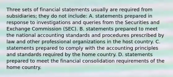 Three sets of financial statements usually are required from subsidiaries; they do not include: A. statements prepared in response to investigations and queries from the Securities and Exchange Commission (SEC). B. statements prepared to meet the national accounting standards and procedures prescribed by law and other professional organizations in the host country. C. statements prepared to comply with the accounting principles and standards required by the home country. D. statements prepared to meet the financial consolidation requirements of the home country.