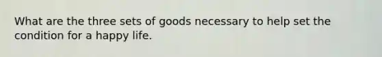 What are the three sets of goods necessary to help set the condition for a happy life.