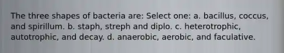 The three shapes of bacteria are: Select one: a. bacillus, coccus, and spirillum. b. staph, streph and diplo. c. heterotrophic, autotrophic, and decay. d. anaerobic, aerobic, and faculative.